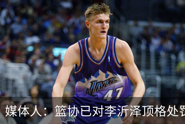 媒体人：篮协已对李沂泽顶格处罚 伪造身份证涉嫌违法