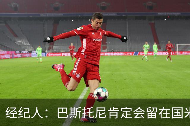 经纪人：巴斯托尼肯定会留在国米，他对自己的处境感到非常满意